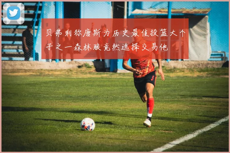 贝弗利称唐斯为历史最佳投篮大个子之一森林狼竟然选择交易他