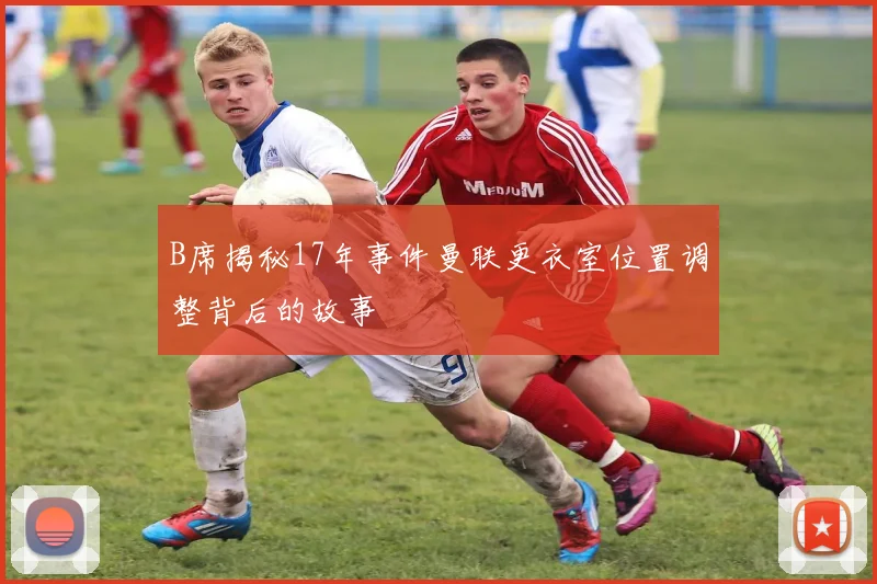 B席揭秘17年事件曼联更衣室位置调整背后的故事
