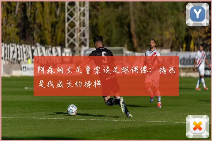 阿森纳女足鲁索谈足球偶像：梅西是我成长的榜样