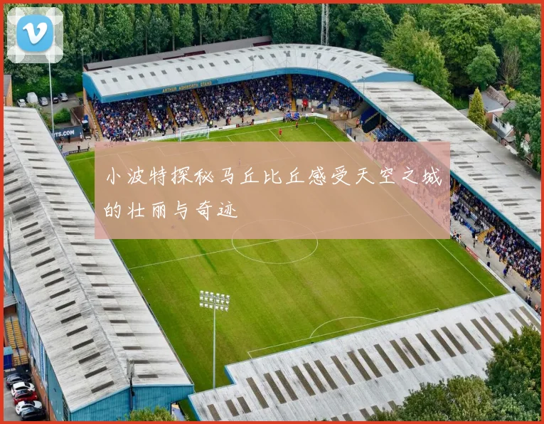 小波特探秘马丘比丘感受天空之城的壮丽与奇迹