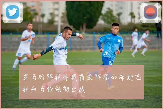 罗马对阵拉齐奥首发阵容公布迪巴拉和马伦领衔出战