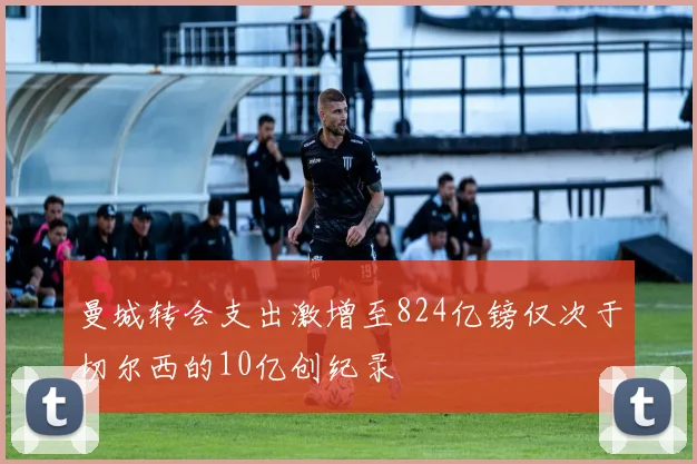 曼城转会支出激增至824亿镑仅次于切尔西的10亿创纪录