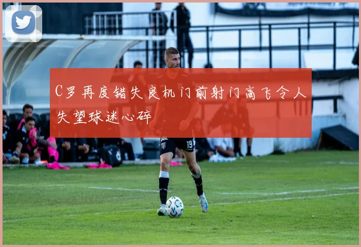 C罗再度错失良机门前射门高飞令人失望球迷心碎