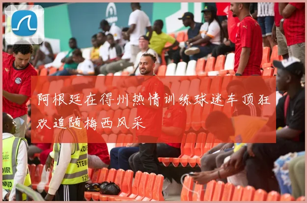 阿根廷在得州热情训练球迷车顶狂欢追随梅西风采