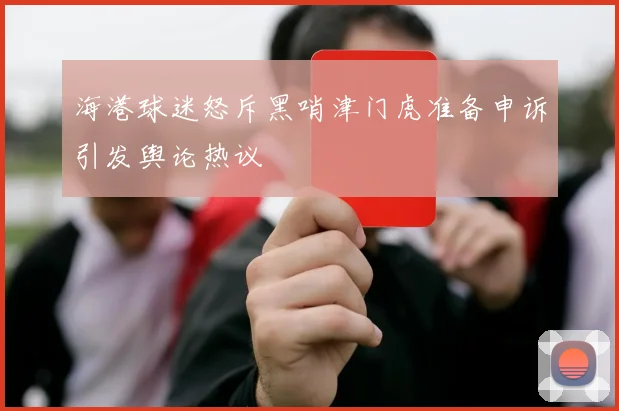 海港球迷怒斥黑哨津门虎准备申诉引发舆论热议