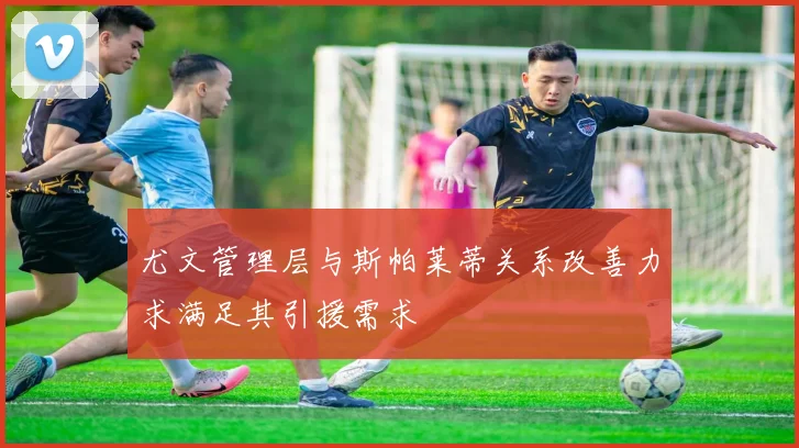 尤文管理层与斯帕莱蒂关系改善力求满足其引援需求
