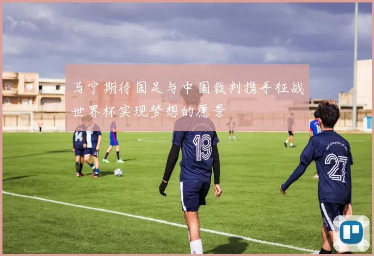 马宁期待国足与中国裁判携手征战世界杯实现梦想的愿景