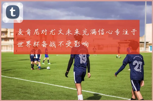 麦肯尼对尤文未来充满信心专注于世界杯备战不受影响