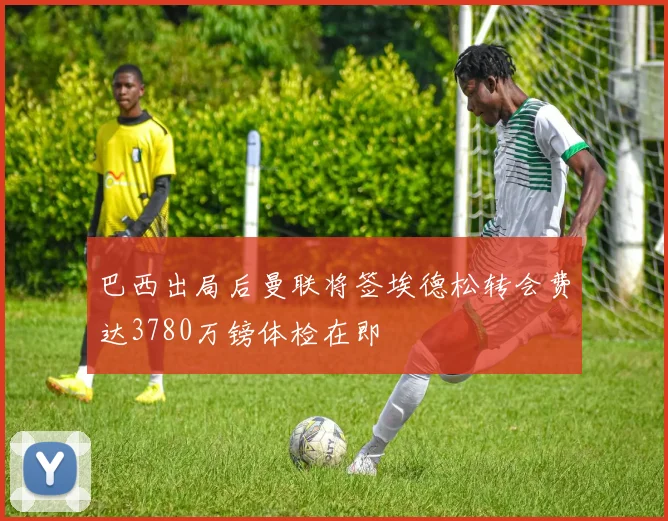 巴西出局后曼联将签埃德松转会费达3780万镑体检在即