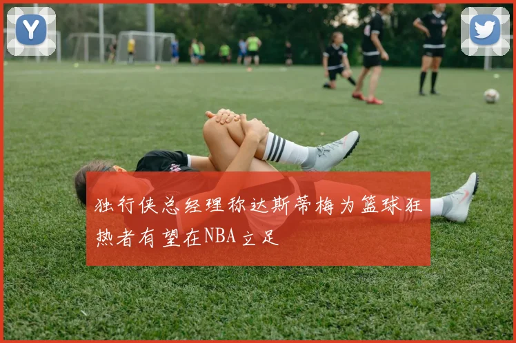 独行侠总经理称达斯蒂梅为篮球狂热者有望在NBA立足