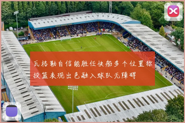 瓦格勒自信能胜任快船多个位置称投篮表现出色融入球队无障碍