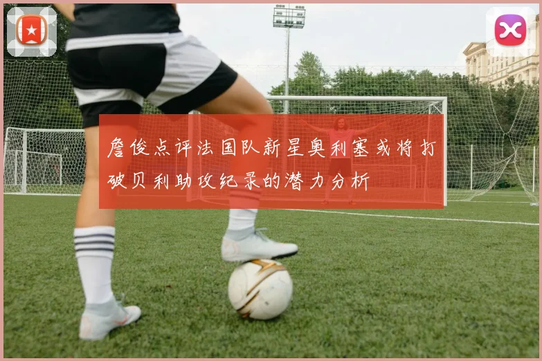 詹俊点评法国队新星奥利塞或将打破贝利助攻纪录的潜力分析