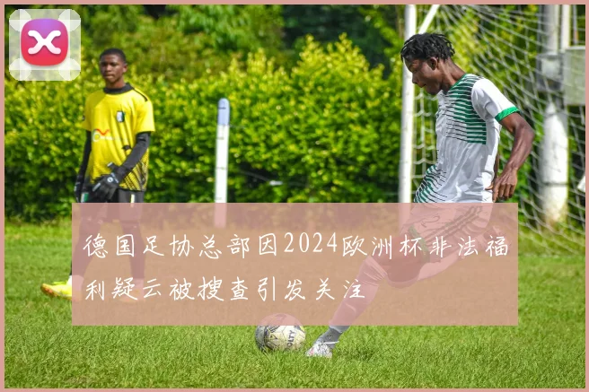 德国足协总部因2024欧洲杯非法福利疑云被搜查引发关注