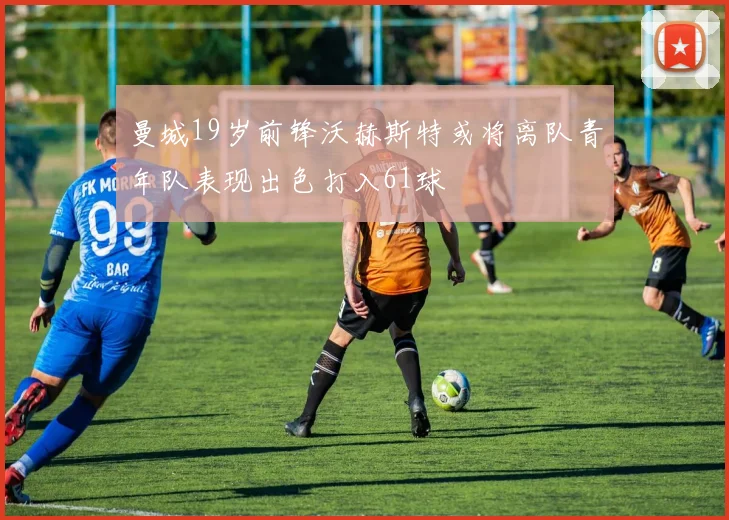 曼城19岁前锋沃赫斯特或将离队青年队表现出色打入61球
