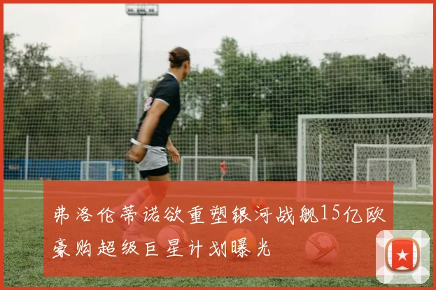 弗洛伦蒂诺欲重塑银河战舰15亿欧豪购超级巨星计划曝光