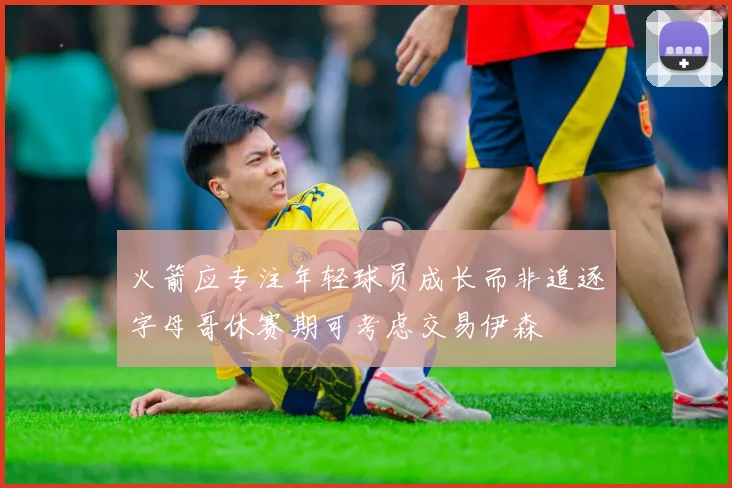 火箭应专注年轻球员成长而非追逐字母哥休赛期可考虑交易伊森