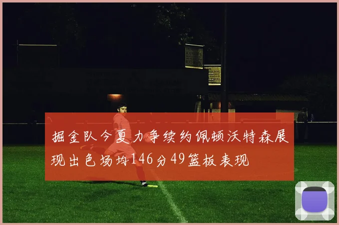 掘金队今夏力争续约佩顿沃特森展现出色场均146分49篮板表现