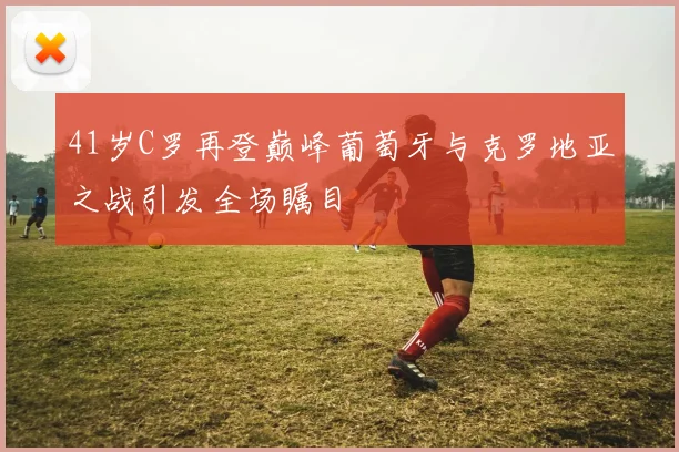 41岁C罗再登巅峰葡萄牙与克罗地亚之战引发全场瞩目