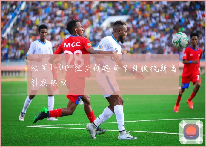法国1-0巴拉圭创晚间节目收视新高引发热议