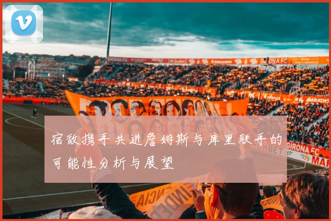 宿敌携手共进詹姆斯与库里联手的可能性分析与展望