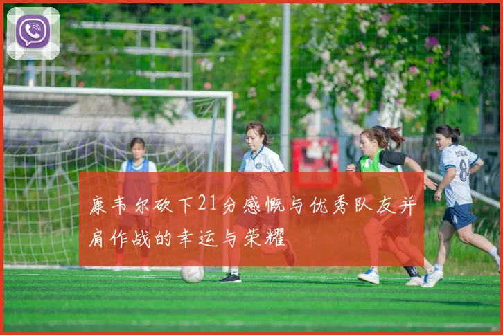 康韦尔砍下21分感慨与优秀队友并肩作战的幸运与荣耀