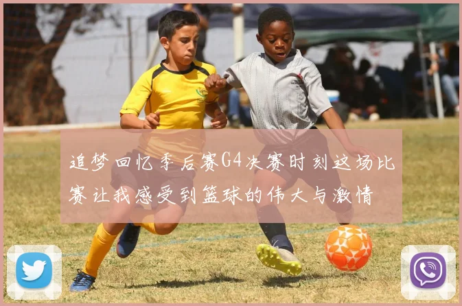 追梦回忆季后赛G4决赛时刻这场比赛让我感受到篮球的伟大与激情